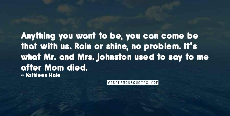 Kathleen Hale Quotes: Anything you want to be, you can come be that with us. Rain or shine, no problem. It's what Mr. and Mrs. Johnston used to say to me after Mom died.