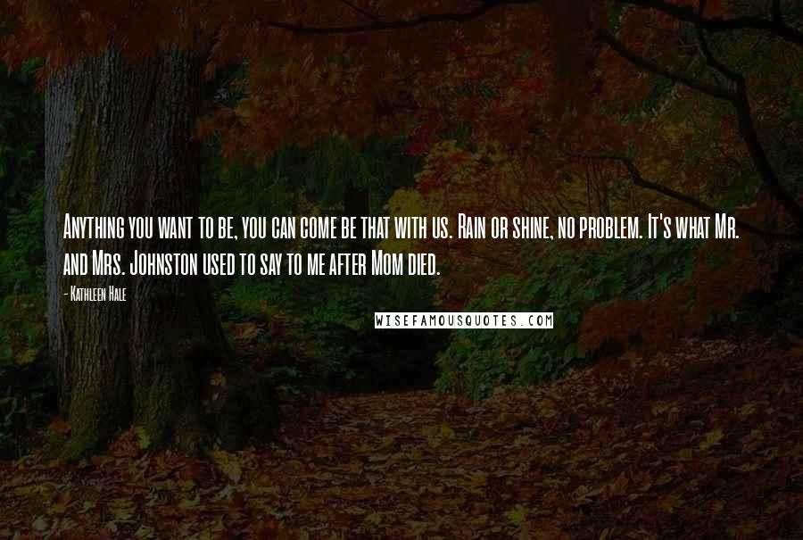 Kathleen Hale Quotes: Anything you want to be, you can come be that with us. Rain or shine, no problem. It's what Mr. and Mrs. Johnston used to say to me after Mom died.