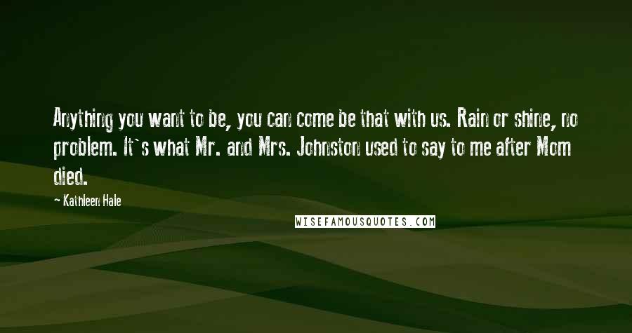 Kathleen Hale Quotes: Anything you want to be, you can come be that with us. Rain or shine, no problem. It's what Mr. and Mrs. Johnston used to say to me after Mom died.