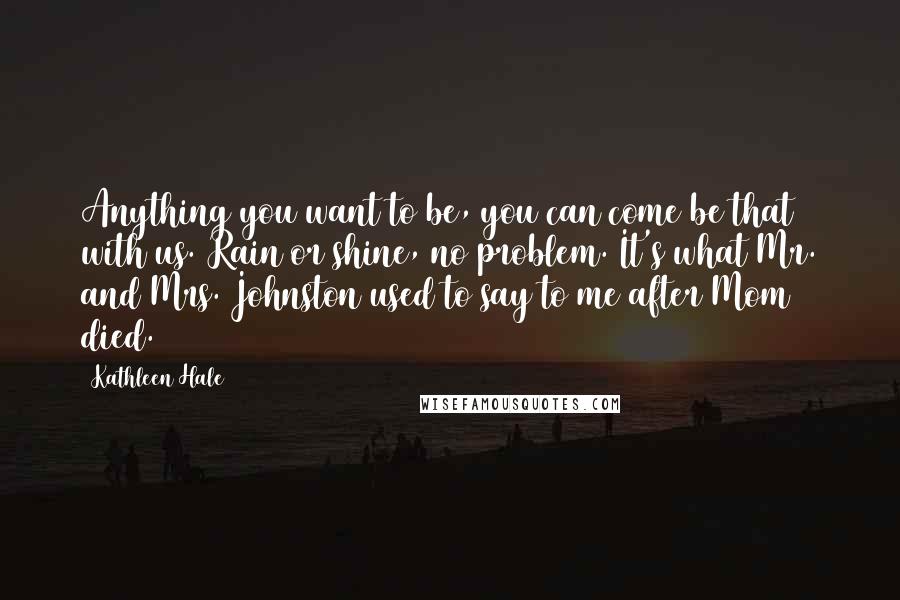 Kathleen Hale Quotes: Anything you want to be, you can come be that with us. Rain or shine, no problem. It's what Mr. and Mrs. Johnston used to say to me after Mom died.