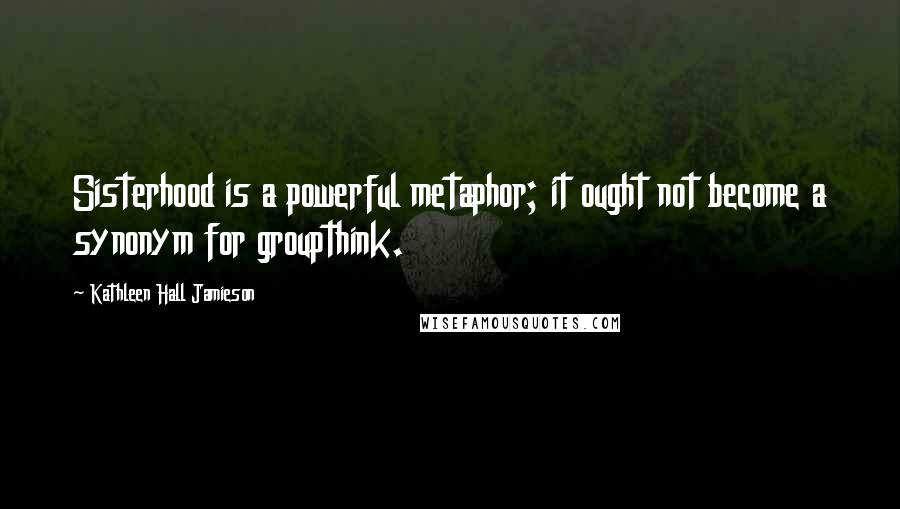 Kathleen Hall Jamieson Quotes: Sisterhood is a powerful metaphor; it ought not become a synonym for groupthink.