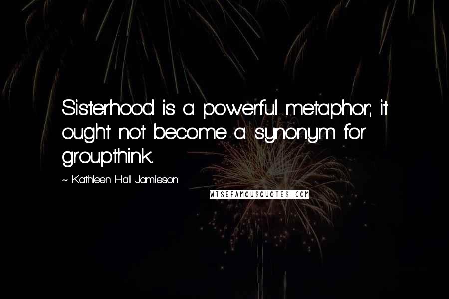 Kathleen Hall Jamieson Quotes: Sisterhood is a powerful metaphor; it ought not become a synonym for groupthink.