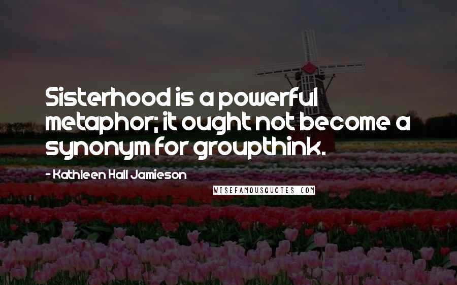 Kathleen Hall Jamieson Quotes: Sisterhood is a powerful metaphor; it ought not become a synonym for groupthink.