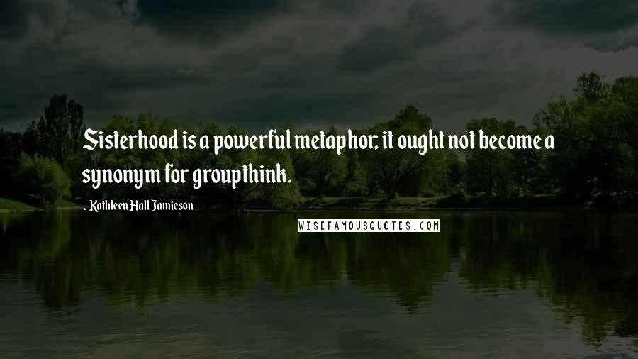 Kathleen Hall Jamieson Quotes: Sisterhood is a powerful metaphor; it ought not become a synonym for groupthink.