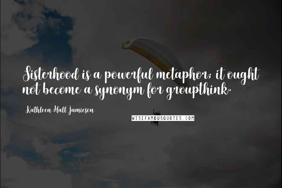 Kathleen Hall Jamieson Quotes: Sisterhood is a powerful metaphor; it ought not become a synonym for groupthink.