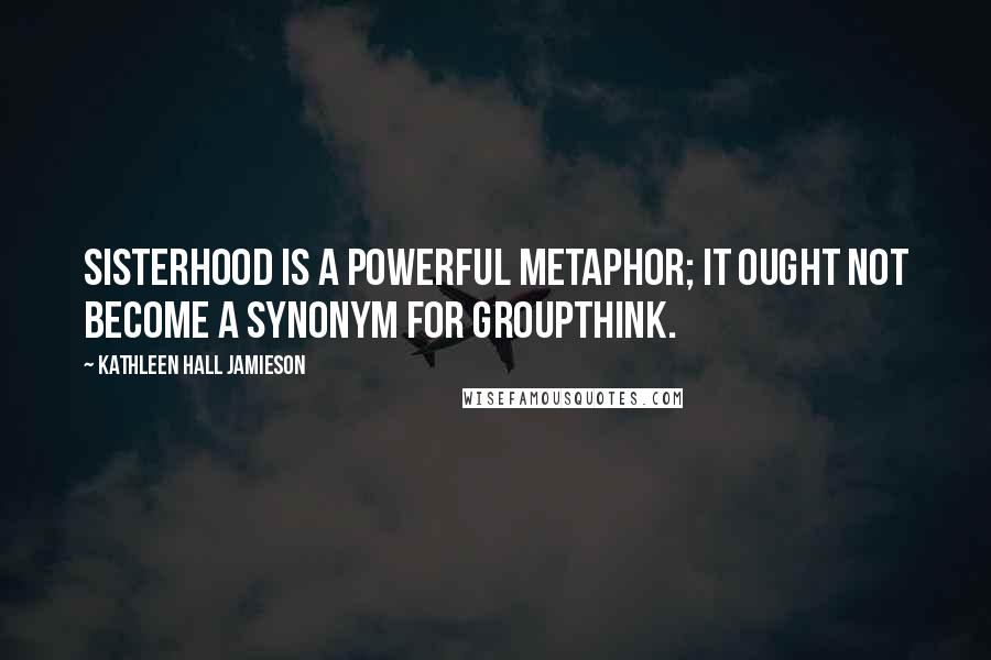 Kathleen Hall Jamieson Quotes: Sisterhood is a powerful metaphor; it ought not become a synonym for groupthink.