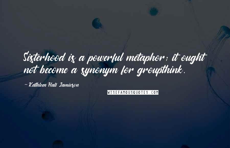 Kathleen Hall Jamieson Quotes: Sisterhood is a powerful metaphor; it ought not become a synonym for groupthink.