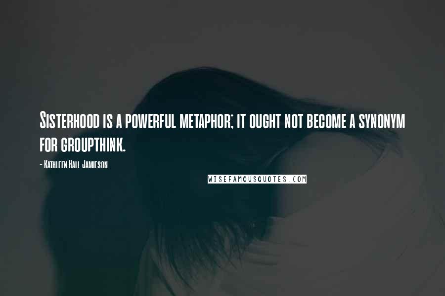 Kathleen Hall Jamieson Quotes: Sisterhood is a powerful metaphor; it ought not become a synonym for groupthink.