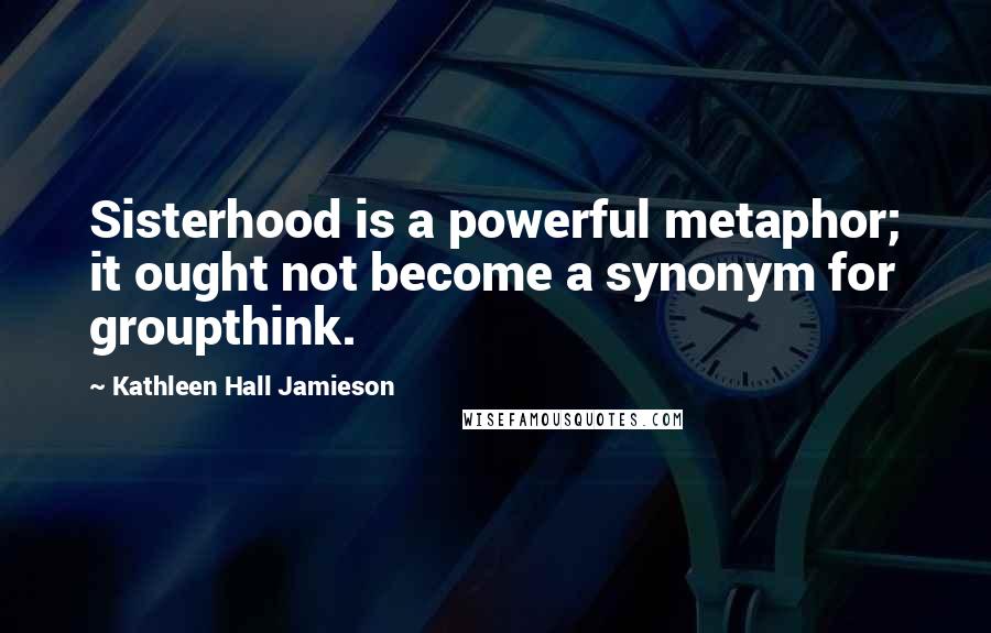 Kathleen Hall Jamieson Quotes: Sisterhood is a powerful metaphor; it ought not become a synonym for groupthink.