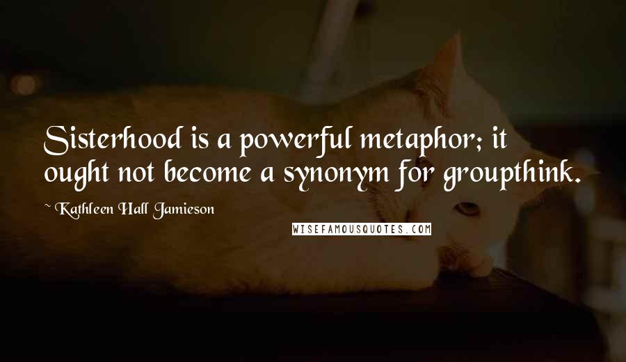 Kathleen Hall Jamieson Quotes: Sisterhood is a powerful metaphor; it ought not become a synonym for groupthink.