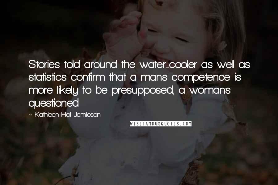 Kathleen Hall Jamieson Quotes: Stories told around the water-cooler as well as statistics confirm that a man's competence is more likely to be presupposed, a woman's questioned.