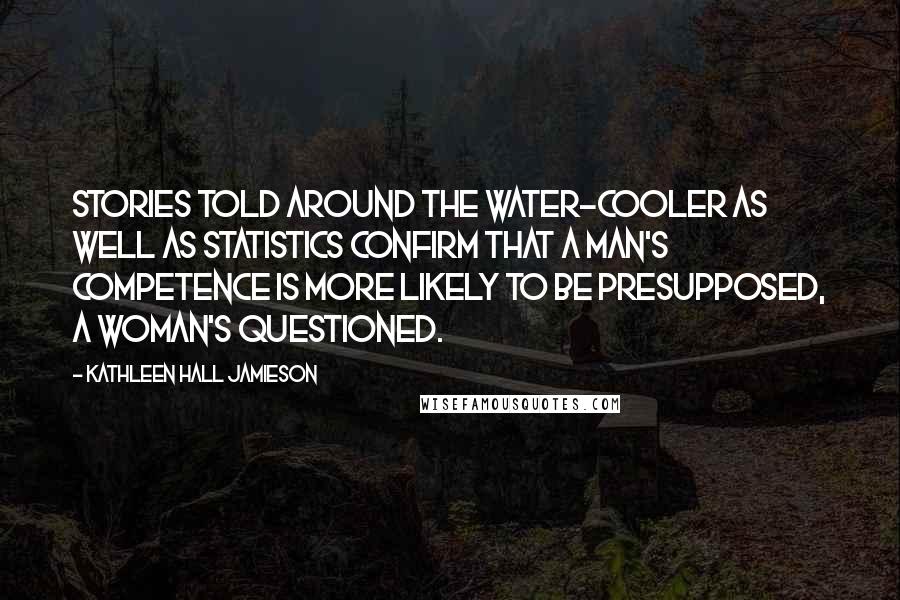 Kathleen Hall Jamieson Quotes: Stories told around the water-cooler as well as statistics confirm that a man's competence is more likely to be presupposed, a woman's questioned.