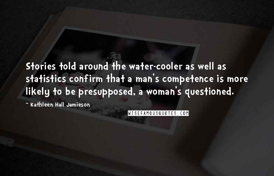 Kathleen Hall Jamieson Quotes: Stories told around the water-cooler as well as statistics confirm that a man's competence is more likely to be presupposed, a woman's questioned.