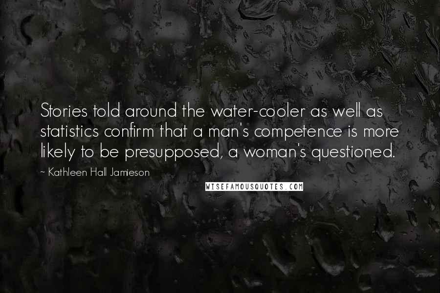 Kathleen Hall Jamieson Quotes: Stories told around the water-cooler as well as statistics confirm that a man's competence is more likely to be presupposed, a woman's questioned.