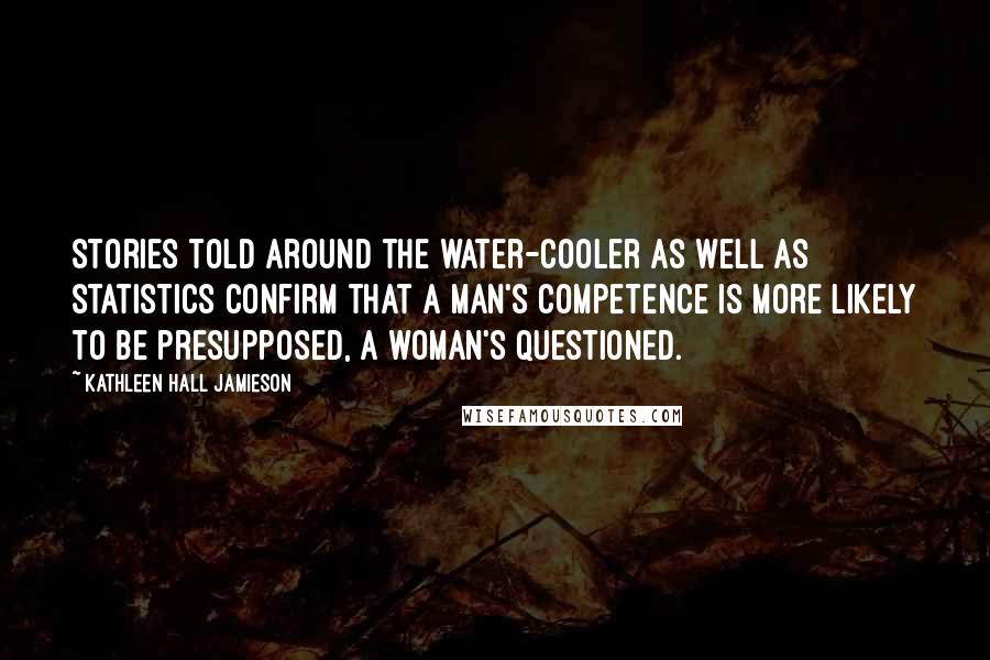 Kathleen Hall Jamieson Quotes: Stories told around the water-cooler as well as statistics confirm that a man's competence is more likely to be presupposed, a woman's questioned.