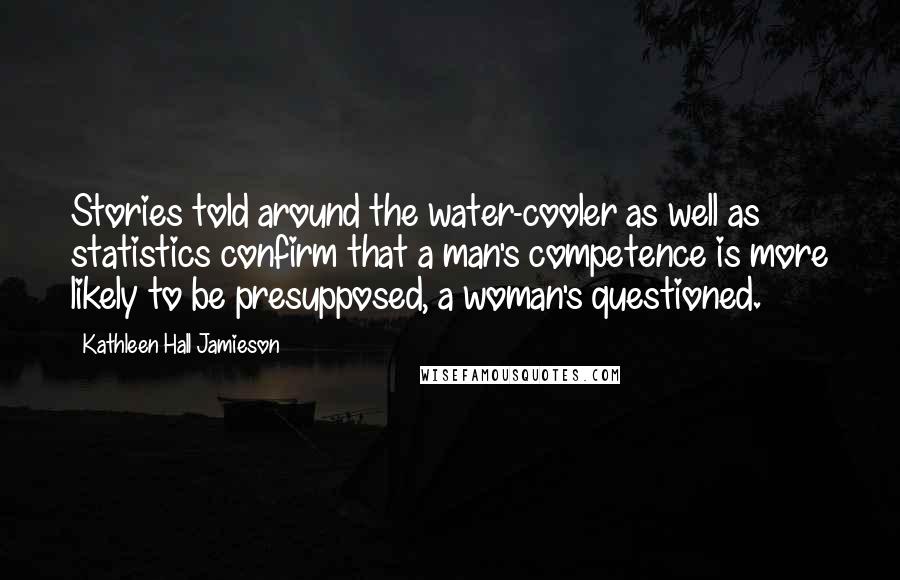 Kathleen Hall Jamieson Quotes: Stories told around the water-cooler as well as statistics confirm that a man's competence is more likely to be presupposed, a woman's questioned.