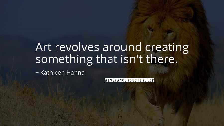 Kathleen Hanna Quotes: Art revolves around creating something that isn't there.