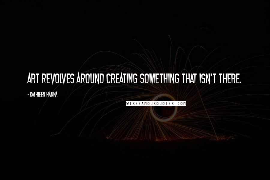 Kathleen Hanna Quotes: Art revolves around creating something that isn't there.