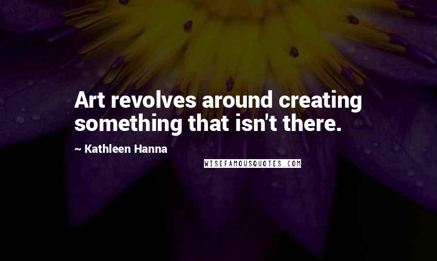 Kathleen Hanna Quotes: Art revolves around creating something that isn't there.