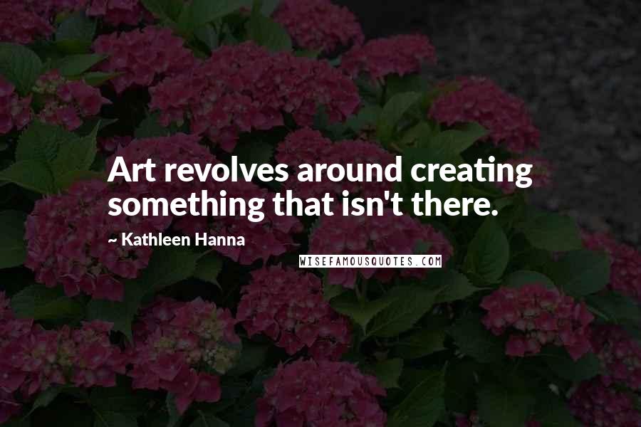 Kathleen Hanna Quotes: Art revolves around creating something that isn't there.