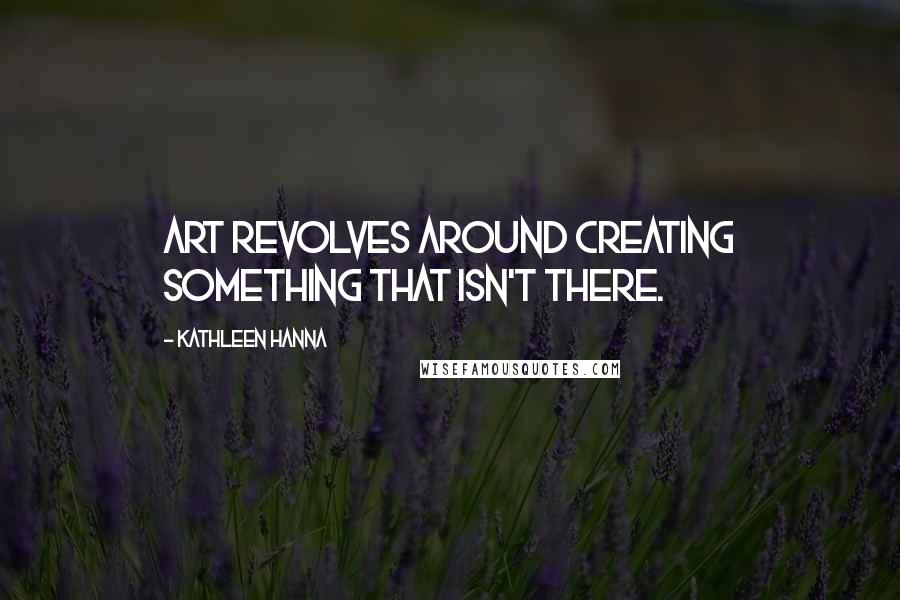 Kathleen Hanna Quotes: Art revolves around creating something that isn't there.