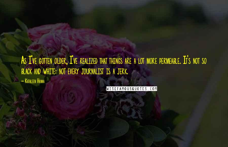 Kathleen Hanna Quotes: As I've gotten older, I've realized that things are a lot more permeable. It's not so black and white: not every journalist is a jerk.
