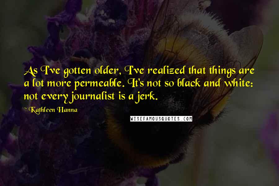 Kathleen Hanna Quotes: As I've gotten older, I've realized that things are a lot more permeable. It's not so black and white: not every journalist is a jerk.
