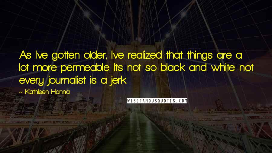 Kathleen Hanna Quotes: As I've gotten older, I've realized that things are a lot more permeable. It's not so black and white: not every journalist is a jerk.