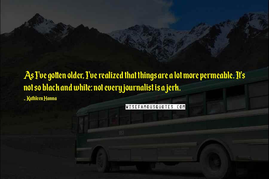 Kathleen Hanna Quotes: As I've gotten older, I've realized that things are a lot more permeable. It's not so black and white: not every journalist is a jerk.