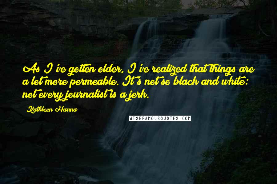 Kathleen Hanna Quotes: As I've gotten older, I've realized that things are a lot more permeable. It's not so black and white: not every journalist is a jerk.