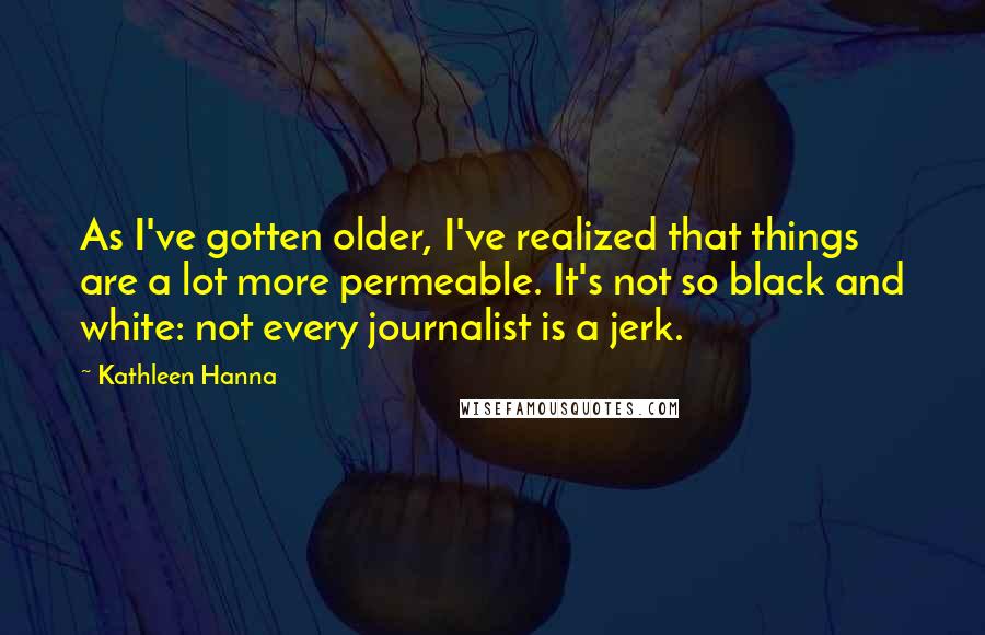 Kathleen Hanna Quotes: As I've gotten older, I've realized that things are a lot more permeable. It's not so black and white: not every journalist is a jerk.