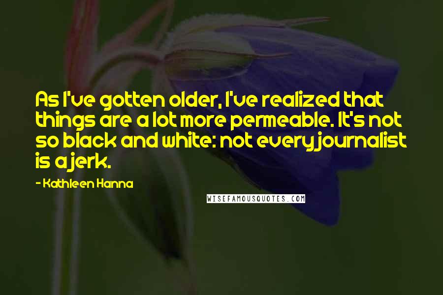 Kathleen Hanna Quotes: As I've gotten older, I've realized that things are a lot more permeable. It's not so black and white: not every journalist is a jerk.