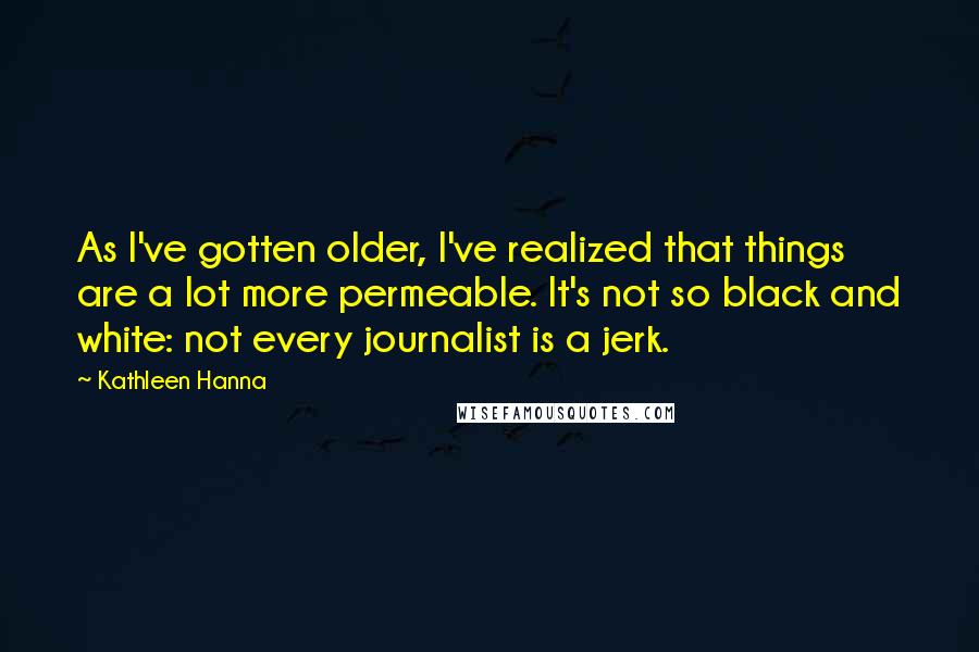 Kathleen Hanna Quotes: As I've gotten older, I've realized that things are a lot more permeable. It's not so black and white: not every journalist is a jerk.