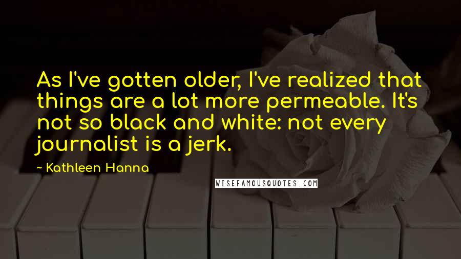 Kathleen Hanna Quotes: As I've gotten older, I've realized that things are a lot more permeable. It's not so black and white: not every journalist is a jerk.