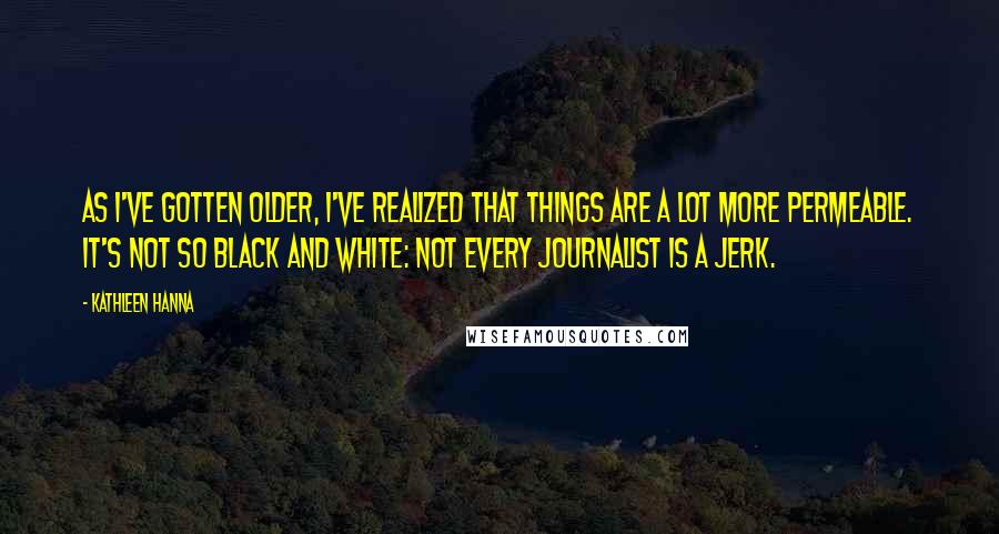 Kathleen Hanna Quotes: As I've gotten older, I've realized that things are a lot more permeable. It's not so black and white: not every journalist is a jerk.