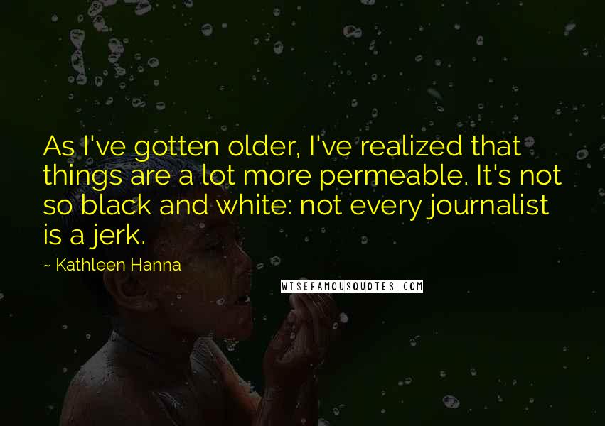 Kathleen Hanna Quotes: As I've gotten older, I've realized that things are a lot more permeable. It's not so black and white: not every journalist is a jerk.