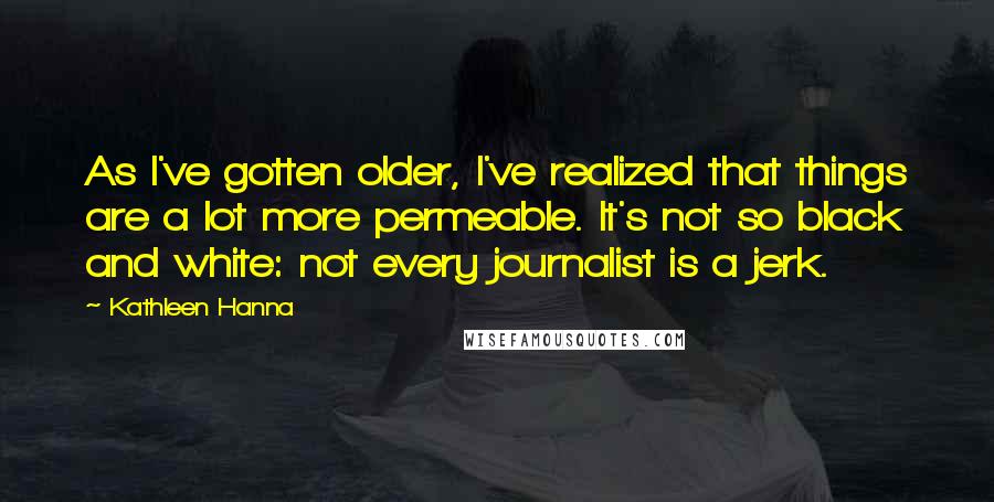 Kathleen Hanna Quotes: As I've gotten older, I've realized that things are a lot more permeable. It's not so black and white: not every journalist is a jerk.