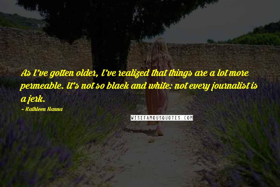 Kathleen Hanna Quotes: As I've gotten older, I've realized that things are a lot more permeable. It's not so black and white: not every journalist is a jerk.