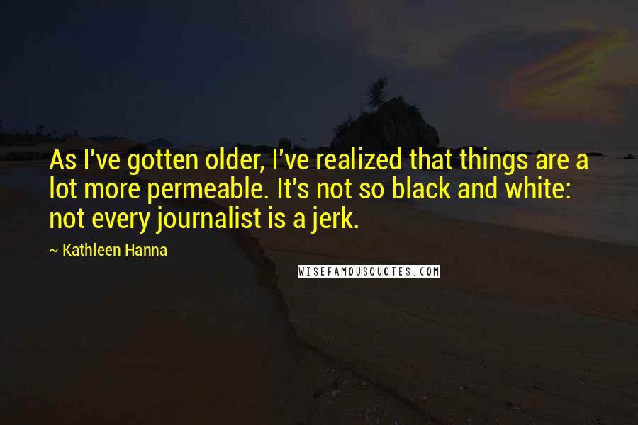 Kathleen Hanna Quotes: As I've gotten older, I've realized that things are a lot more permeable. It's not so black and white: not every journalist is a jerk.