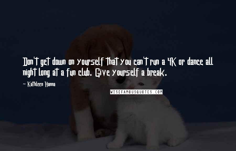 Kathleen Hanna Quotes: Don't get down on yourself that you can't run a 4K or dance all night long at a fun club. Give yourself a break.