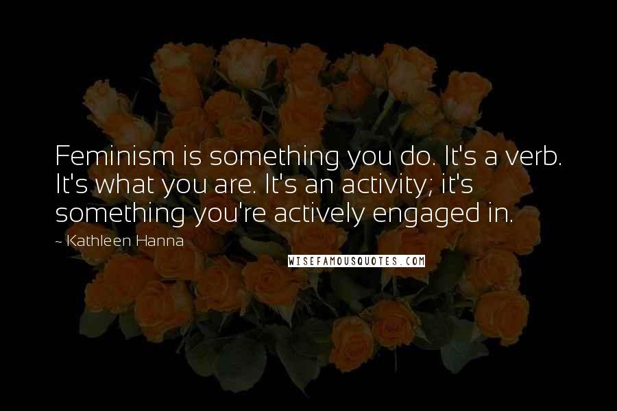 Kathleen Hanna Quotes: Feminism is something you do. It's a verb. It's what you are. It's an activity; it's something you're actively engaged in.