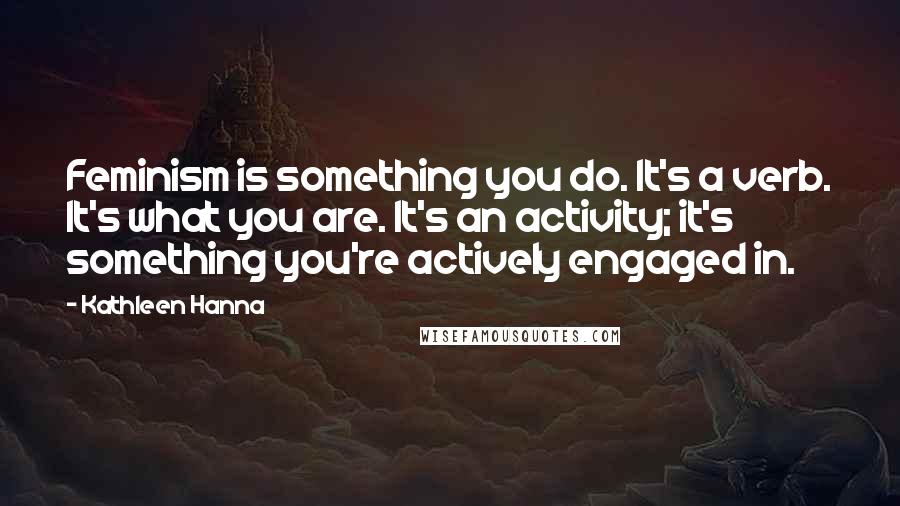 Kathleen Hanna Quotes: Feminism is something you do. It's a verb. It's what you are. It's an activity; it's something you're actively engaged in.