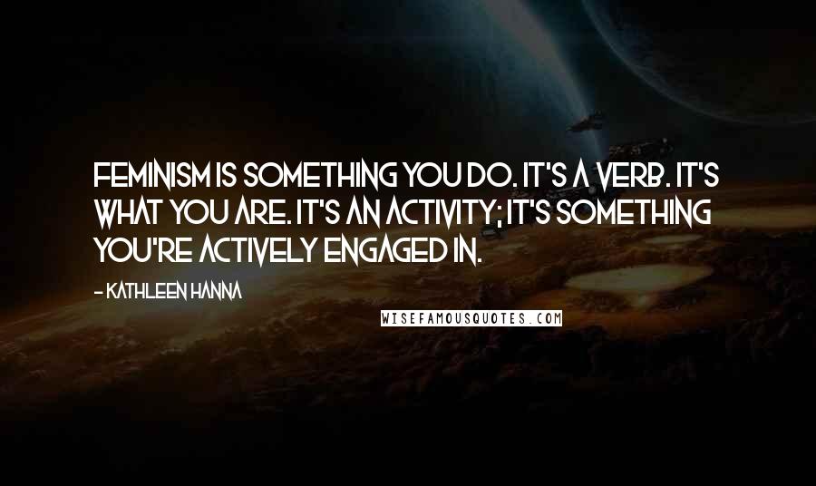 Kathleen Hanna Quotes: Feminism is something you do. It's a verb. It's what you are. It's an activity; it's something you're actively engaged in.