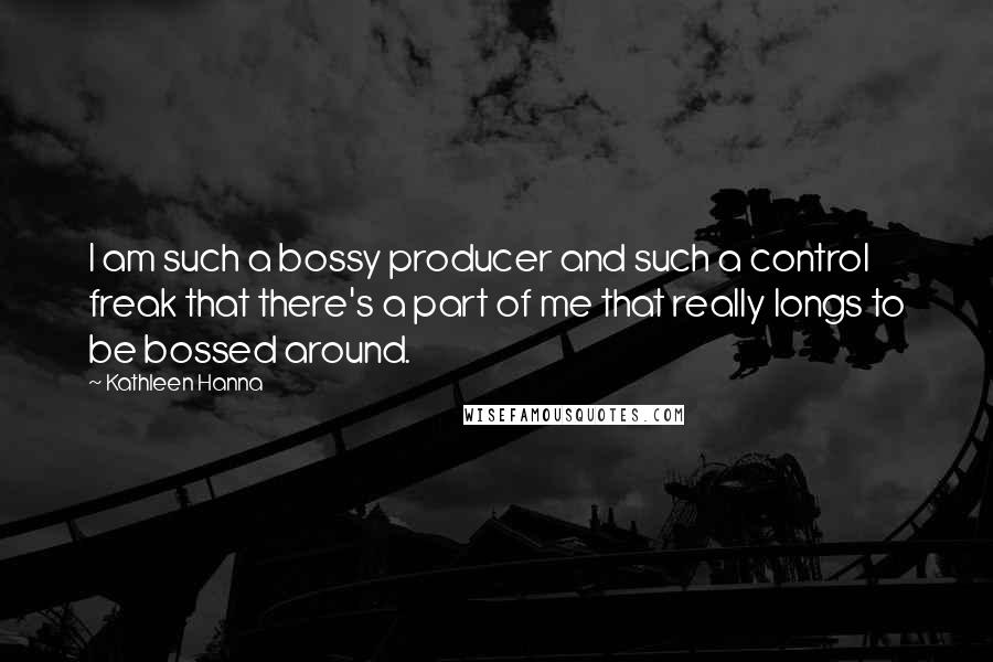 Kathleen Hanna Quotes: I am such a bossy producer and such a control freak that there's a part of me that really longs to be bossed around.