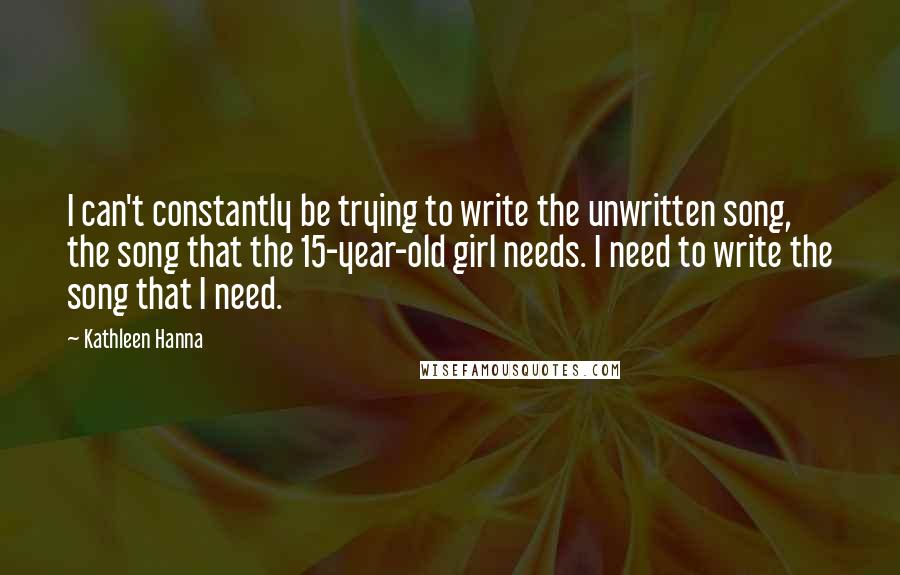 Kathleen Hanna Quotes: I can't constantly be trying to write the unwritten song, the song that the 15-year-old girl needs. I need to write the song that I need.