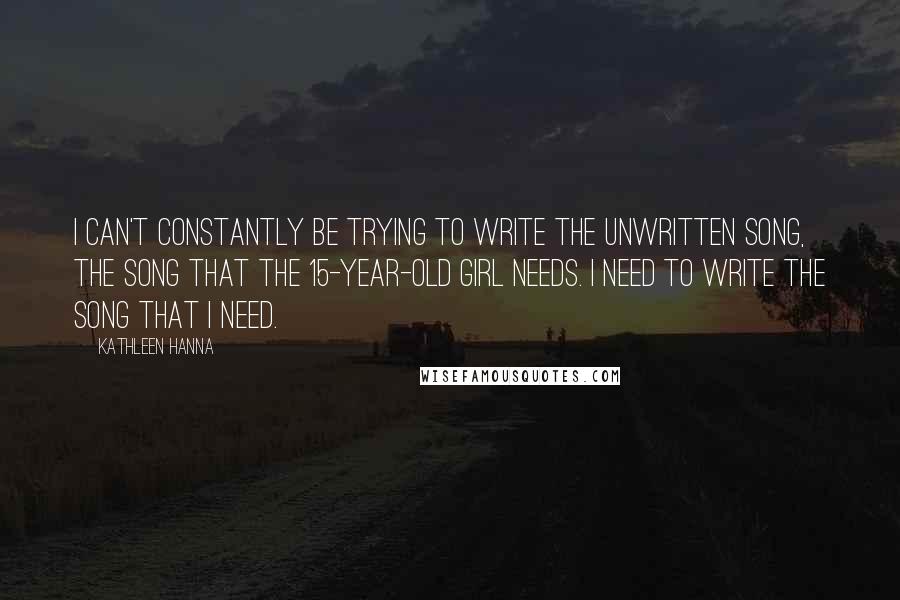Kathleen Hanna Quotes: I can't constantly be trying to write the unwritten song, the song that the 15-year-old girl needs. I need to write the song that I need.
