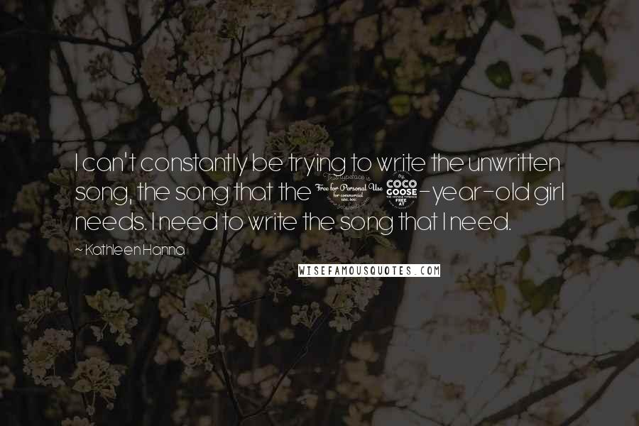 Kathleen Hanna Quotes: I can't constantly be trying to write the unwritten song, the song that the 15-year-old girl needs. I need to write the song that I need.