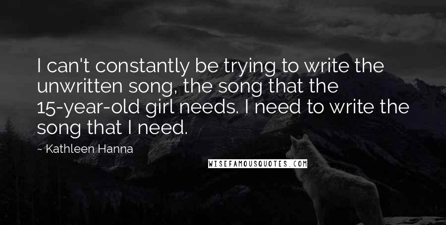 Kathleen Hanna Quotes: I can't constantly be trying to write the unwritten song, the song that the 15-year-old girl needs. I need to write the song that I need.