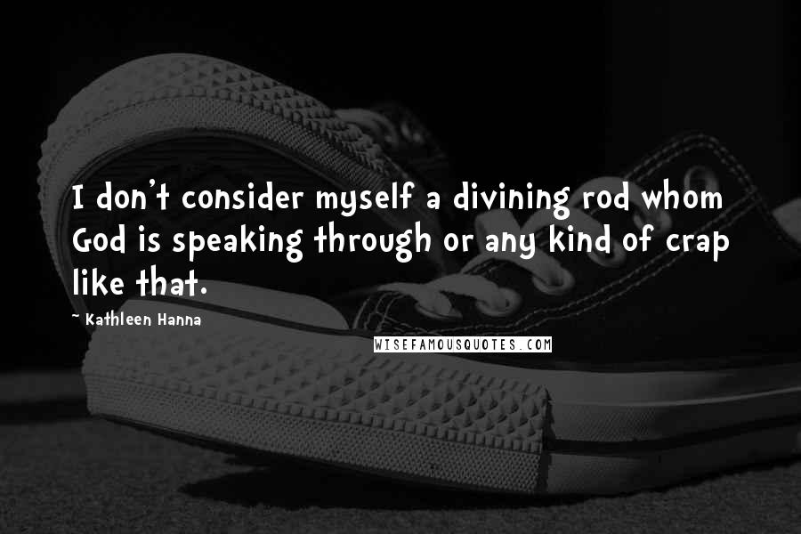 Kathleen Hanna Quotes: I don't consider myself a divining rod whom God is speaking through or any kind of crap like that.