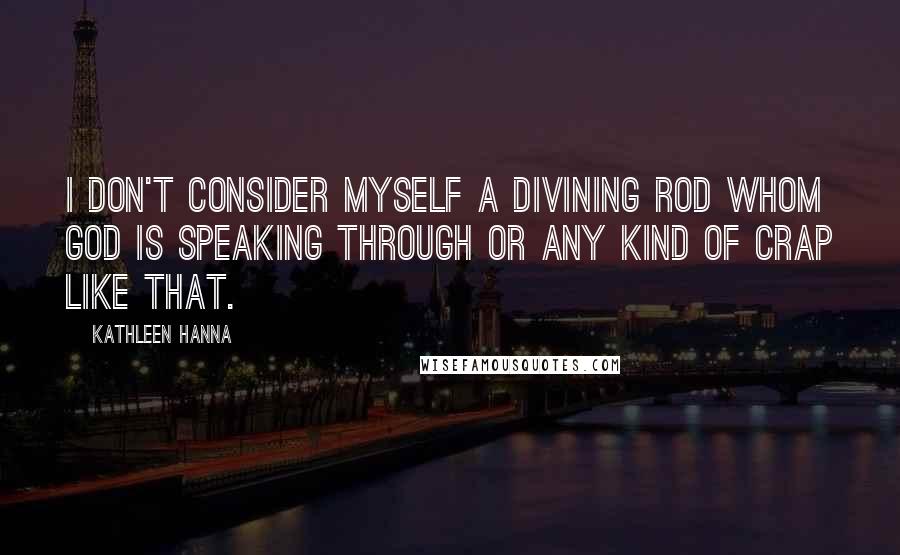 Kathleen Hanna Quotes: I don't consider myself a divining rod whom God is speaking through or any kind of crap like that.
